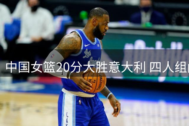 中国女篮20分大胜意大利 四人组闪耀关键战役