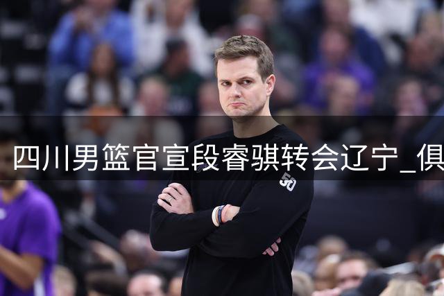 四川男篮官宣段睿骐转会辽宁 俱乐部送上诚挚祝福