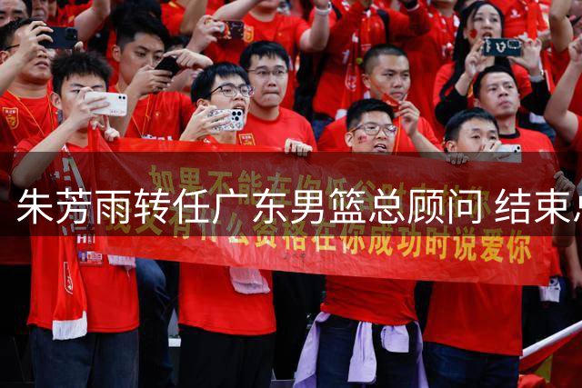 朱芳雨转任广东男篮总顾问 结束总经理任期