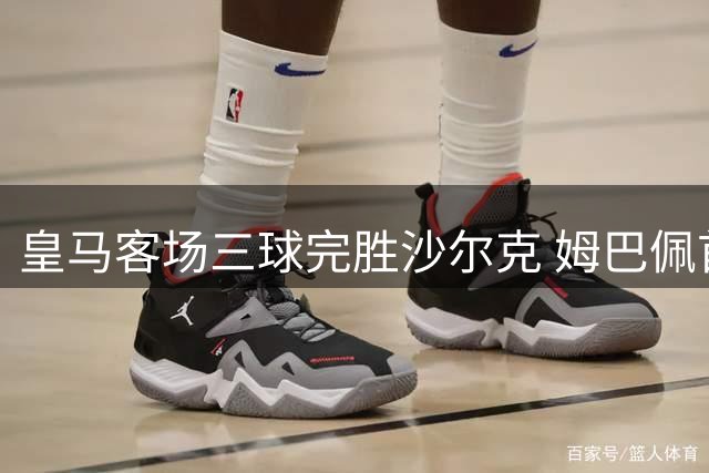 皇马客场三球完胜沙尔克 姆巴佩首开纪录两将锦上添花