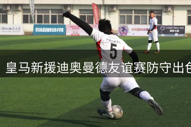 皇马新援迪奥曼德友谊赛防守出色但进攻待磨合