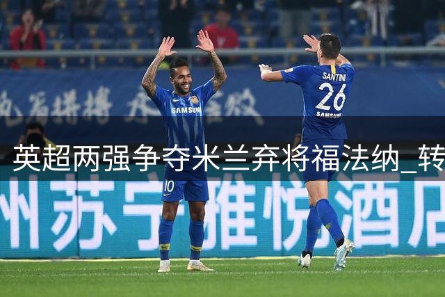 英超两强争夺米兰弃将福法纳 转会谈判已启动