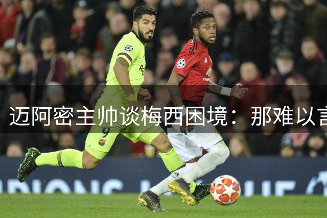 迈阿密主帅谈梅西困境：那难以言喻的痛苦我们感同身受