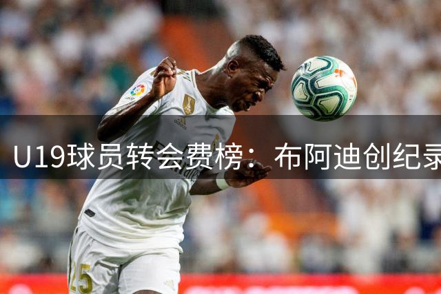 U19球员转会费榜：布阿迪创纪录领衔，皇马四将入围